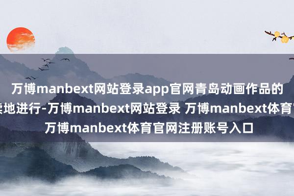 万博manbext网站登录app官网青岛动画作品的创作也紧锣密饱读地进行-万博manbext网站登录 万博manbext体育官网注册账号入口
